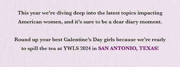  This year we’re diving deep into the latest topics impacting American women, and it’s sure to be a dear diary moment.   Round up your best Galentine’s Day girls because we’re ready to spill the tea at YWLS 2024 in SAN ANTONIO, TEXAS!