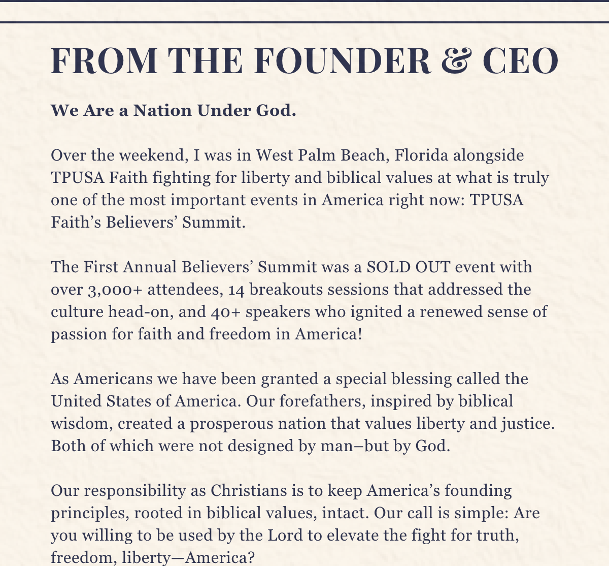 We Are a Nation Under God.   Over the weekend, I was in West Palm Beach, Florida alongside TPUSA Faith fighting for liberty and biblical values at what is truly one of the most important events in America right now: TPUSA Faith’s Believers’ Summit.  The First Annual Believers’ Summit was a SOLD OUT event with over 3,000+ attendees, 14 breakouts sessions that addressed the culture head-on, and 40+ speakers who ignited a renewed sense of passion for faith and freedom in America!  As Americans we have been granted a special blessing called the United States of America. Our forefathers, inspired by biblical wisdom, created a prosperous nation that values liberty and justice. Both of which were not designed by man–but by God.   Our responsibility as Christians is to keep America’s founding principles, rooted in biblical values, intact. Our call is simple: Are you willing to be used by the Lord to elevate the fight for truth, freedom, liberty—America? 