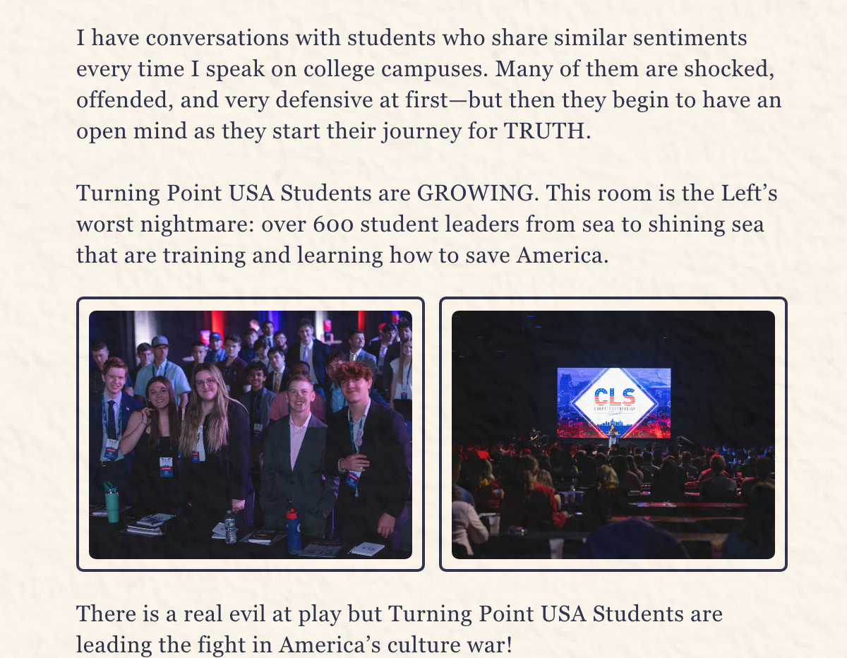 I have conversations with students who share similar sentiments every time I speak on college campuses. Many of them are shocked, offended, and very defensive at first—but then they begin to have an open mind as they start their journey for TRUTH.   Turning Point USA Students are GROWING. This room is the Left’s worst nightmare: over 600 student leaders from sea to shining sea that are training and learning how to save America.