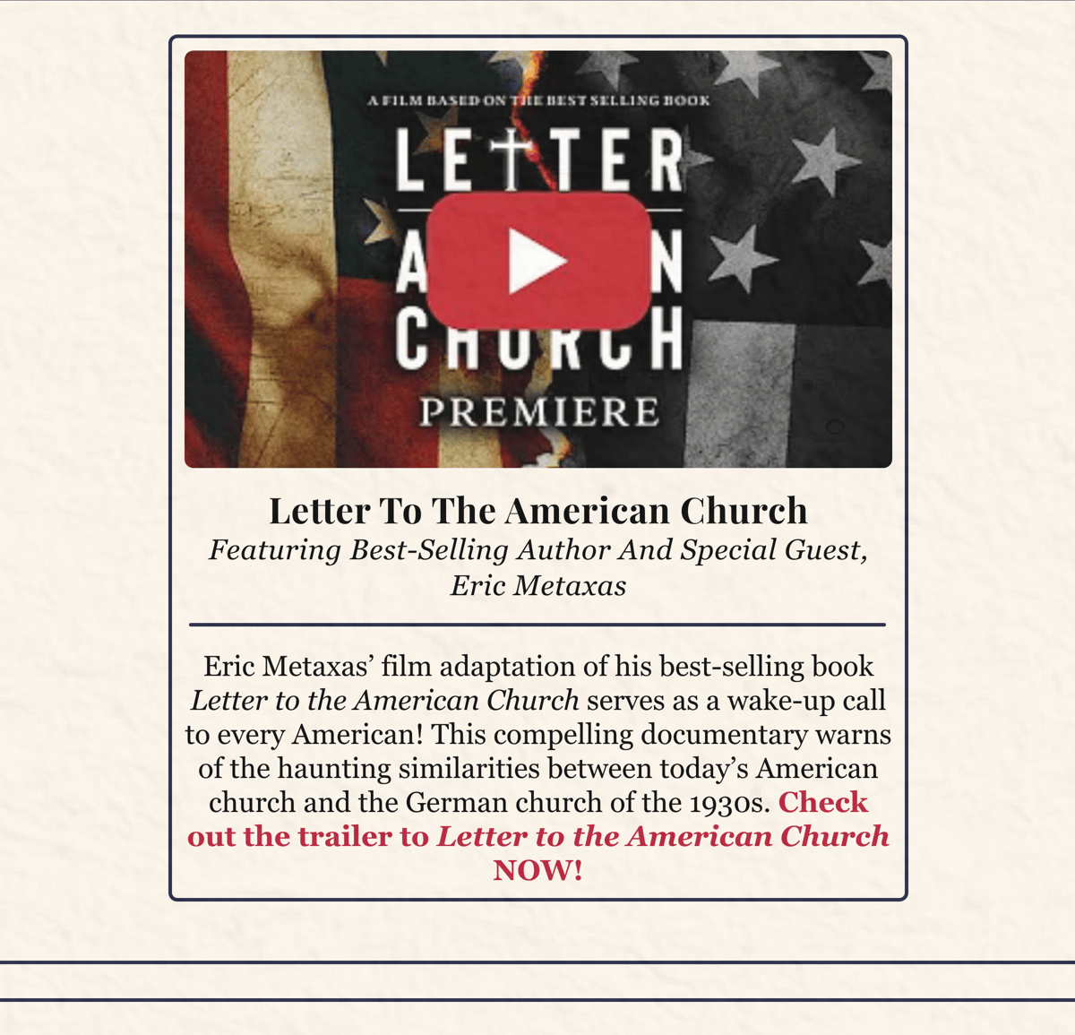 Eric Metaxas' film adaptation of his bestselling book Letter to the American Church serves as a wake-up call to every American! This compelling documentary warns of the haunting similarities between today's American church and the German church of the 1930s. Check out the trailer to Letter to the American Church NOW!