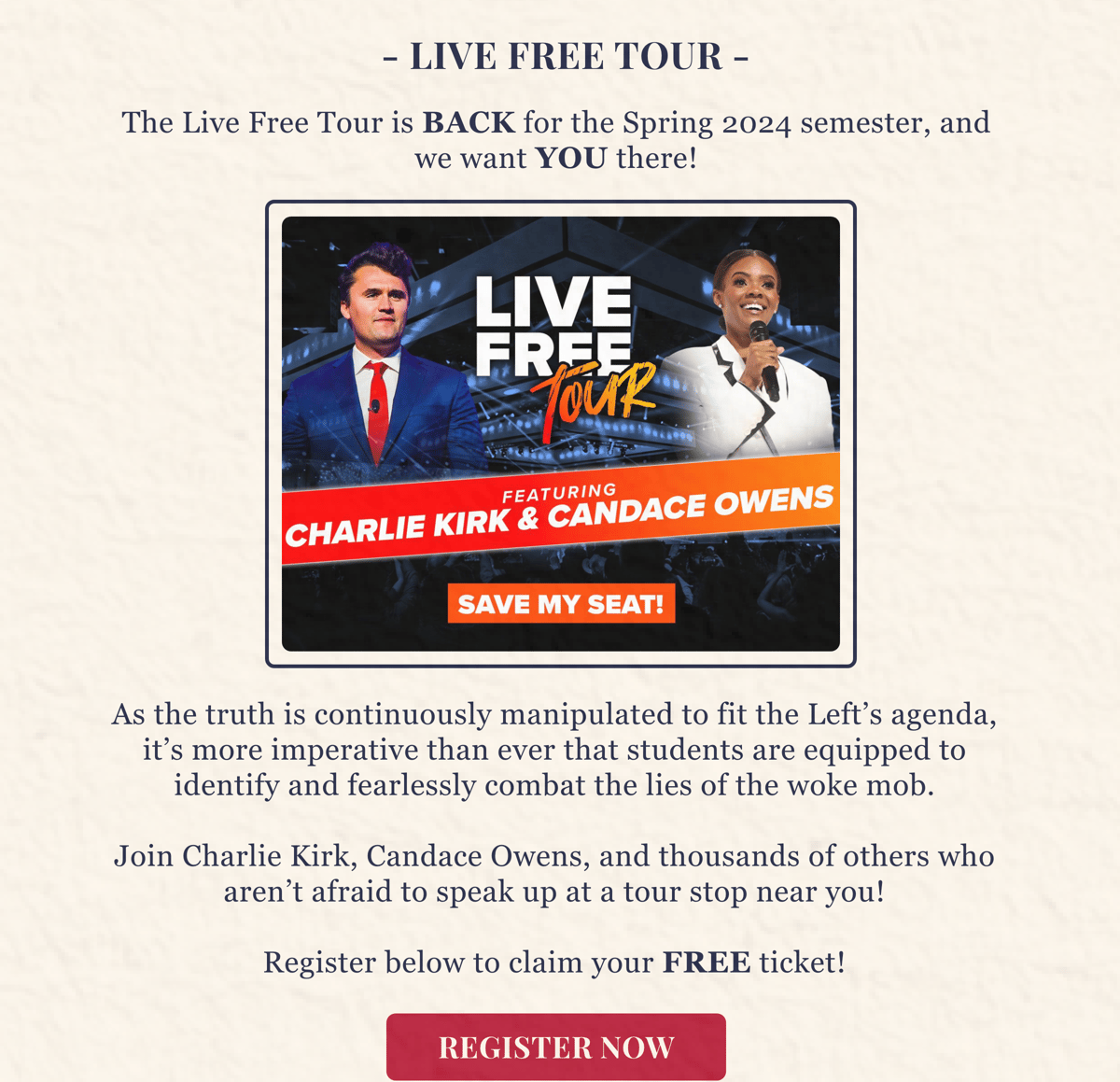 As the truth is continuously manipulated to fit the Left’s agenda, it’s more imperative than ever that students are equipped to identify the lies and fearlessly combat the woke mob!    Join Charlie Kirk, Candace Owens, and hundreds of other liberty advocates who aren’t afraid to speak up at a tour stop near you!    Register below to claim your FREE ticket!