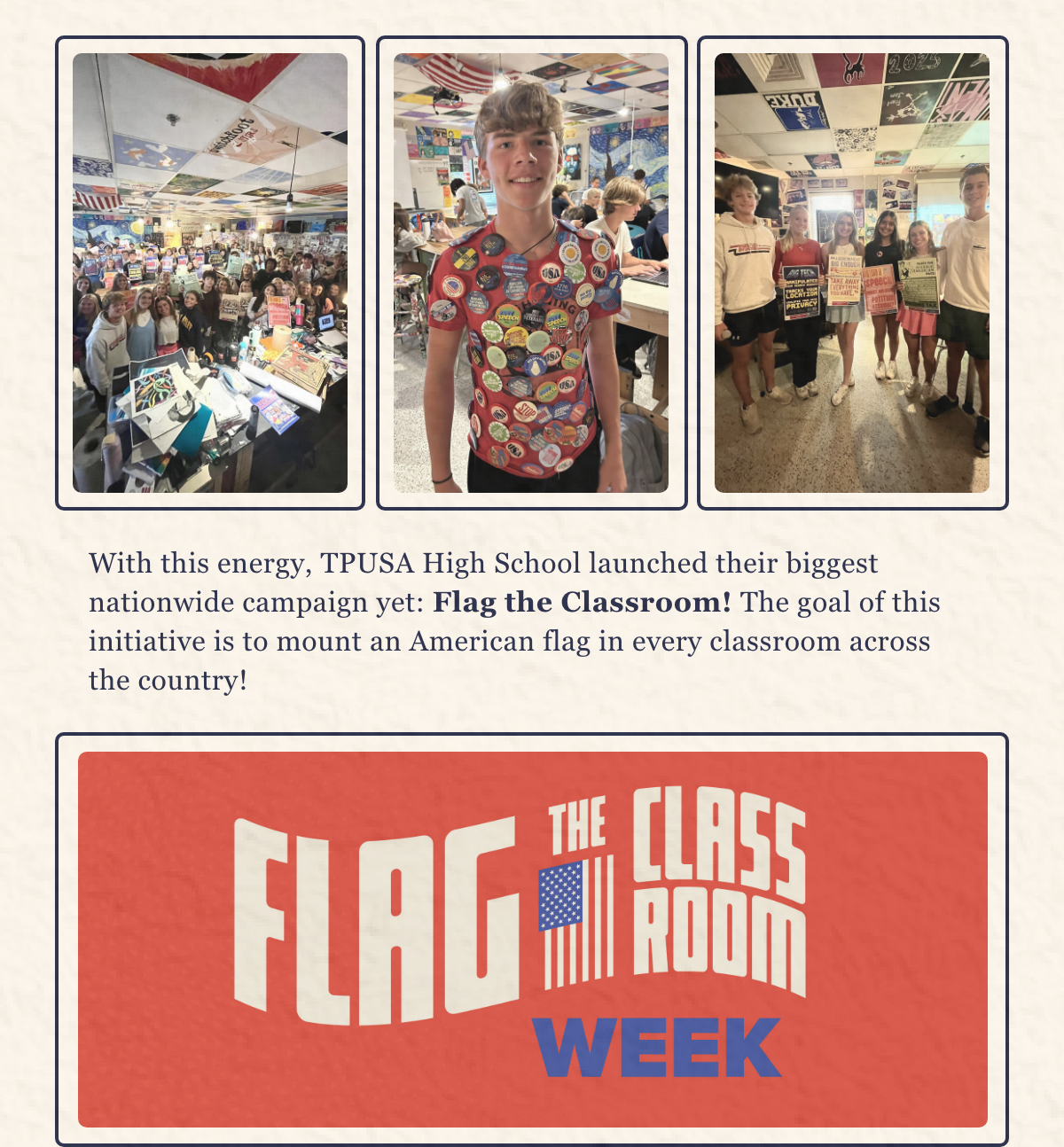 With this energy, TPUSA High School launched their biggest nationwide campaign yet: Flag the Classroom! The goal of this initiative is to mount an American flag in every classroom across the country!  [Graphic: Flag the Classroom]  Students are placing American flags in the classroom to reignite patriotism, encourage civic education, reinforce traditional values, and re-establish unity! These values are essential to America’s prosperity, and they can change communities like yours! Learn more about TPUSA Students, and how you can get involved!