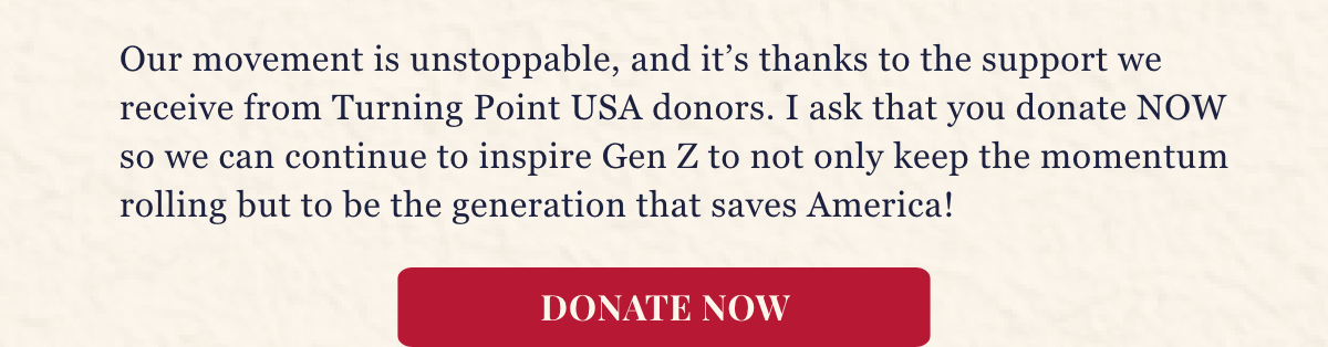 Our movement is unstoppable, and it’s thanks to the support we receive from Turning Point USA donors. I ask that you donate NOW so we can continue to inspire Gen Z to not only keep the momentum rolling but to be the generation that saves America!